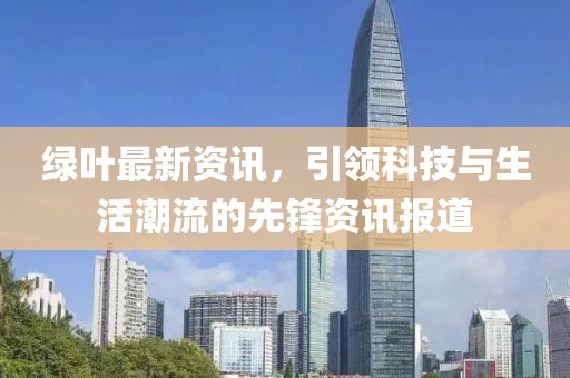 绿叶最新资讯，引领科技与生活潮流的先锋资讯报道