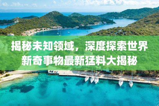 揭秘未知领域，深度探索世界新奇事物最新猛料大揭秘