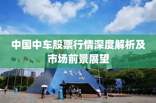 中国中车股票行情深度解析及市场前景展望