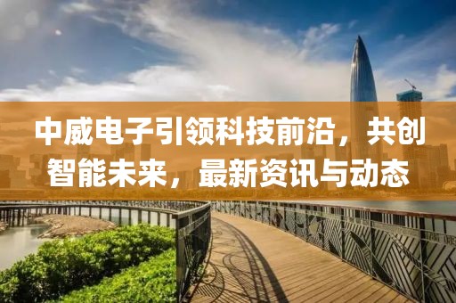 中威电子引领科技前沿，共创智能未来，最新资讯与动态