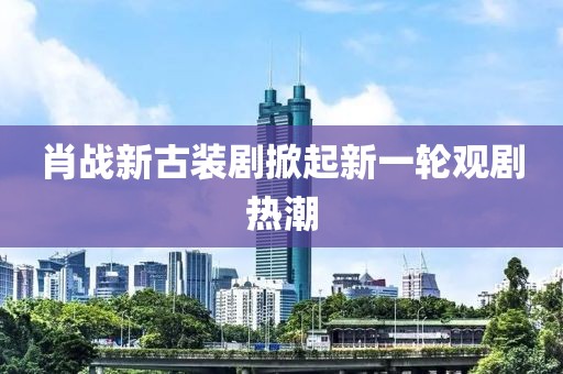 肖战新古装剧掀起新一轮观剧热潮