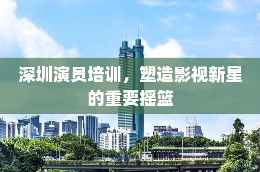 深圳演员培训，塑造影视新星的重要摇篮