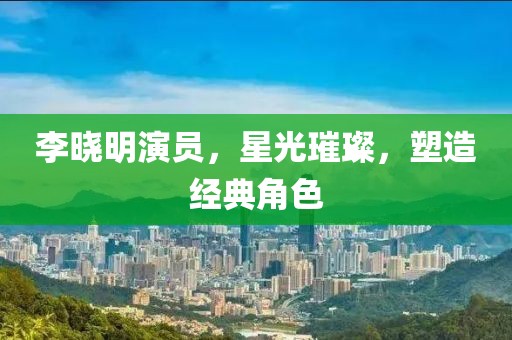 李晓明演员，星光璀璨，塑造经典角色