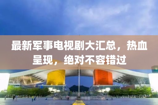 最新军事电视剧大汇总，热血呈现，绝对不容错过