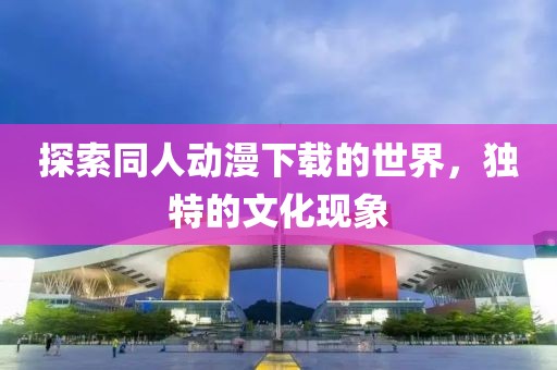 探索同人动漫下载的世界，独特的文化现象