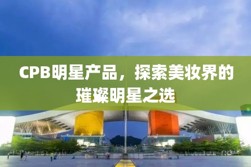 CPB明星产品，探索美妆界的璀璨明星之选