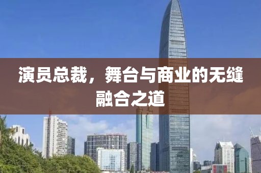 演员总裁，舞台与商业的无缝融合之道
