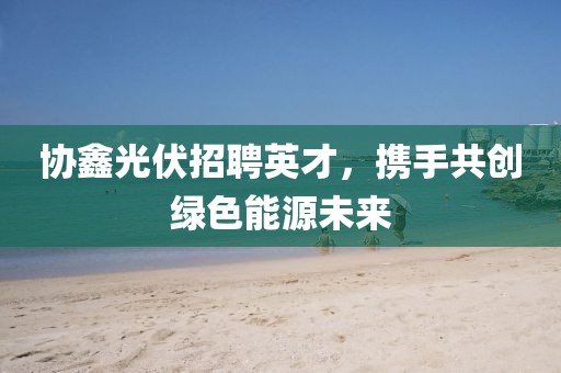 协鑫光伏招聘英才，携手共创绿色能源未来