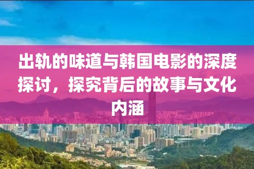 出轨的味道与韩国电影的深度探讨，探究背后的故事与文化内涵
