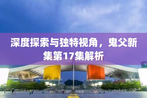 深度探索与独特视角，鬼父新集第17集解析