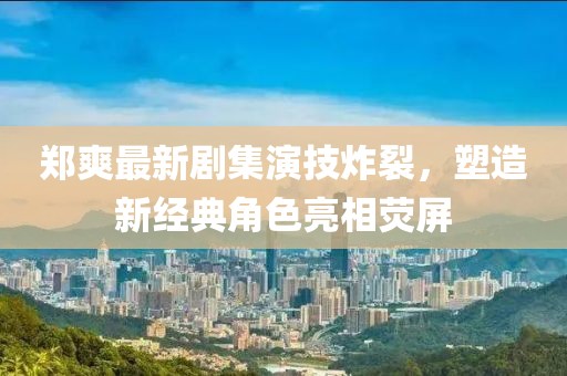 郑爽最新剧集演技炸裂，塑造新经典角色亮相荧屏