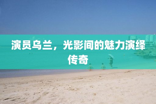 演员乌兰，光影间的魅力演绎传奇