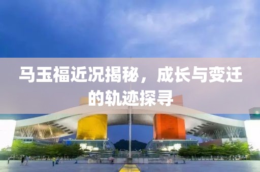 马玉福近况揭秘，成长与变迁的轨迹探寻