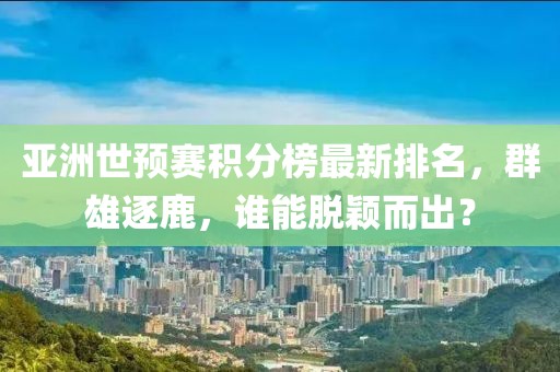 亚洲世预赛积分榜最新排名，群雄逐鹿，谁能脱颖而出？