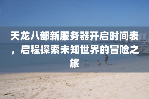 天龙八部新服务器开启时间表，启程探索未知世界的冒险之旅