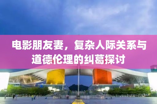 电影朋友妻，复杂人际关系与道德伦理的纠葛探讨