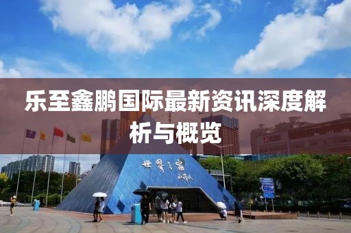 乐至鑫鹏国际最新资讯深度解析与概览