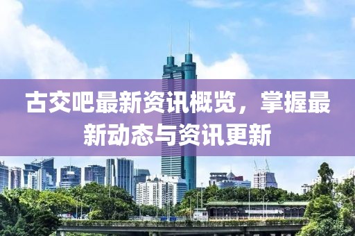 古交吧最新资讯概览，掌握最新动态与资讯更新