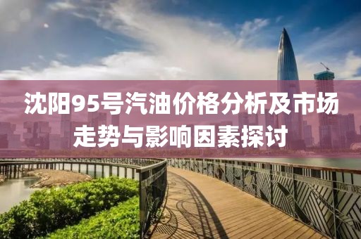 沈阳95号汽油价格分析及市场走势与影响因素探讨