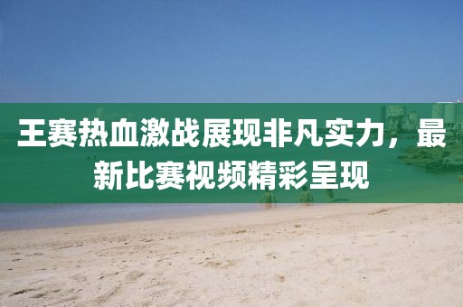 王赛热血激战展现非凡实力，最新比赛视频精彩呈现