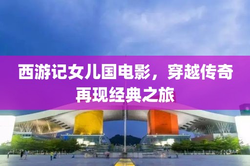 西游记女儿国电影，穿越传奇再现经典之旅