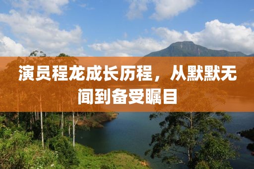 演员程龙成长历程，从默默无闻到备受瞩目