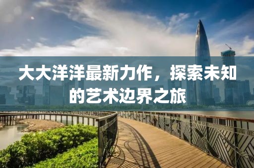大大洋洋最新力作，探索未知的艺术边界之旅