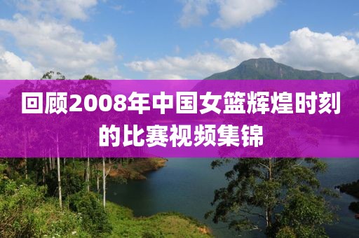 回顾2008年中国女篮辉煌时刻的比赛视频集锦