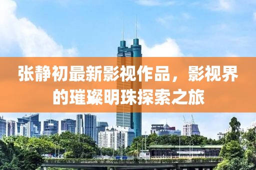 张静初最新影视作品，影视界的璀璨明珠探索之旅