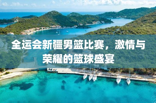 全运会新疆男篮比赛，激情与荣耀的篮球盛宴