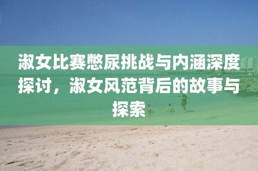 淑女比赛憋尿挑战与内涵深度探讨，淑女风范背后的故事与探索