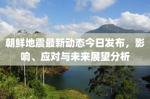 朝鲜地震最新动态今日发布，影响、应对与未来展望分析