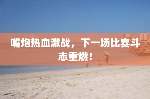 嘴炮热血激战，下一场比赛斗志重燃！