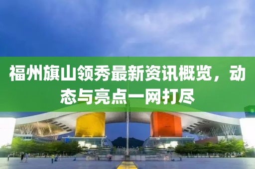 福州旗山领秀最新资讯概览，动态与亮点一网打尽