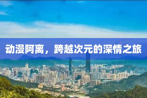 动漫阿离，跨越次元的深情之旅