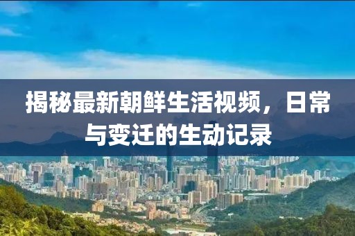 揭秘最新朝鲜生活视频，日常与变迁的生动记录
