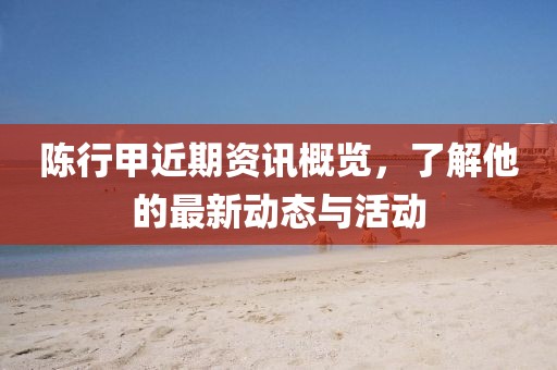 陈行甲近期资讯概览，了解他的最新动态与活动