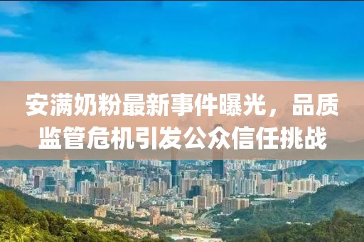 安满奶粉最新事件曝光，品质监管危机引发公众信任挑战