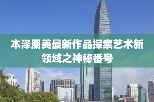 本泽朋美最新作品探索艺术新领域之神秘番号