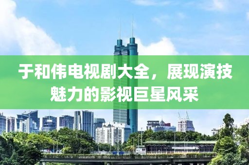于和伟电视剧大全，展现演技魅力的影视巨星风采