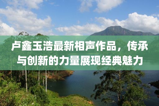 卢鑫玉浩最新相声作品，传承与创新的力量展现经典魅力