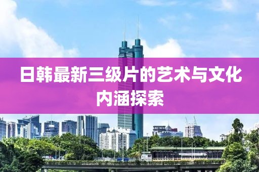 日韩最新三级片的艺术与文化内涵探索