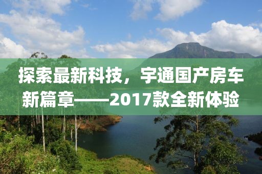 探索最新科技，宇通国产房车新篇章——2017款全新体验