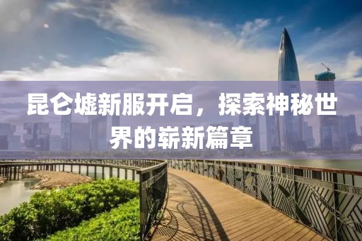 昆仑墟新服开启，探索神秘世界的崭新篇章