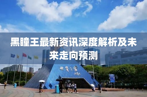 黑瞳王最新资讯深度解析及未来走向预测