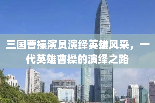 三国曹操演员演绎英雄风采，一代英雄曹操的演绎之路