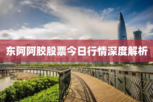 东阿阿胶股票今日行情深度解析