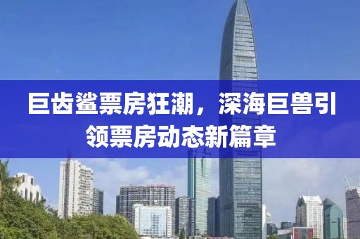 巨齿鲨票房狂潮，深海巨兽引领票房动态新篇章