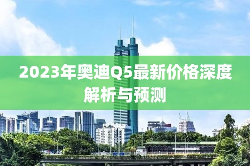 2023年奥迪Q5最新价格深度解析与预测