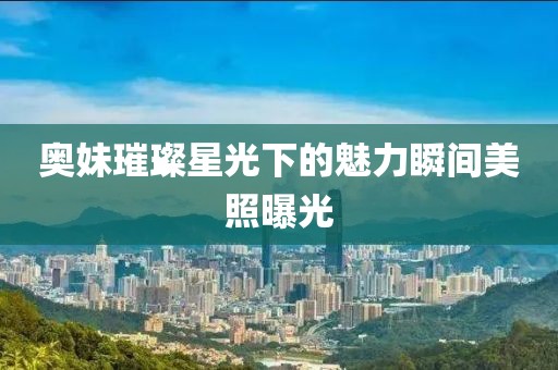 奥妹璀璨星光下的魅力瞬间美照曝光